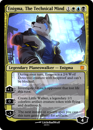 Enigma, the Technical Mind 1WUB Legendary Planeswalker - Enigma Base Loyalty: 4 During your turn, Enigma is a 2/4 Wolf Detective creature with hexproof and can't be blocked. +1: Investigate for each opponent that lost life this turn. 0: Create Little Walker, a legendary 1/1 colorless artifact creature token with flying and deathtouch. -3: The next instant or sorcery spell you cast this turn gains affinity for artifacts.